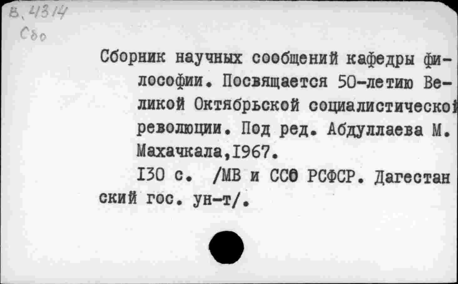 ﻿СЬр
Сборник научных сообщений кафедры философии. Посвящается 50-летию Великой Октябрьской социалистическо: революции. Под ред. Абдуллаева М. Махачкала,1967.
130 с. /МВ и ООО РСФСР. Дагестан ский гос. ун-т/.